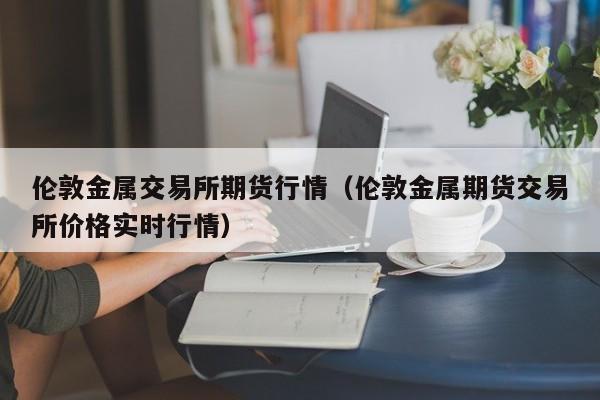 伦敦金属交易所期货行情（伦敦金属期货交易所价格实时行情）-第1张图片-昕阳网