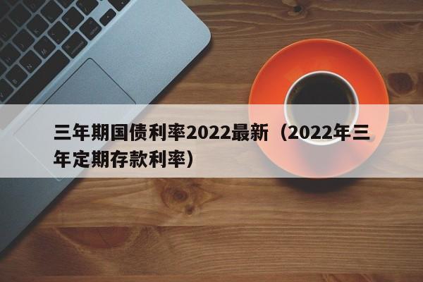 三年期国债利率2022最新（2022年三年定期存款利率）-第1张图片-昕阳网