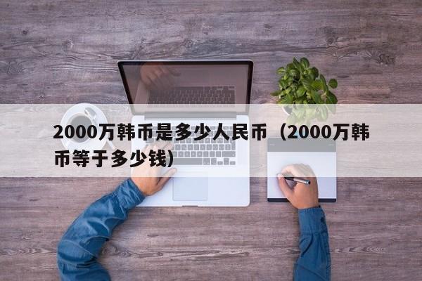 2000万韩币是多少人民币（2000万韩币等于多少钱）-第1张图片-昕阳网