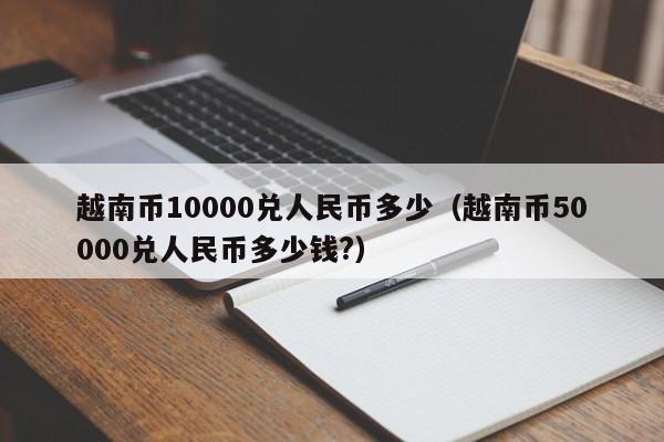 越南币10000兑人民币多少（越南币50000兑人民币多少钱?）-第1张图片-昕阳网