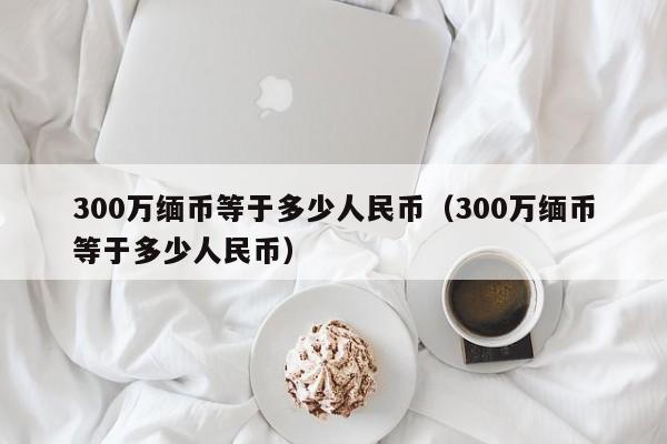 300万缅币等于多少人民币（300万缅币等于多少人民币）-第1张图片-昕阳网