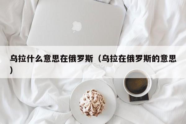 乌拉什么意思在俄罗斯（乌拉在俄罗斯的意思）-第1张图片-昕阳网