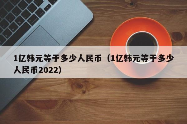 1亿韩元等于多少人民币（1亿韩元等于多少人民币2022）-第1张图片-昕阳网