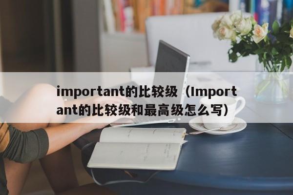 important的比较级（Important的比较级和最高级怎么写）-第1张图片-昕阳网