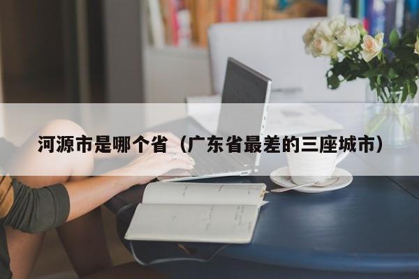 河源市是哪个省（广东省最差的三座城市）-悠嘻资讯xun网