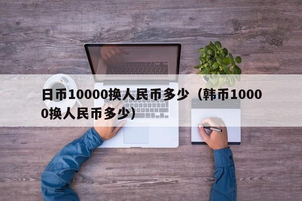 日币10000换人民币多少（韩币10000换人民币多少）-第1张图片-昕阳网