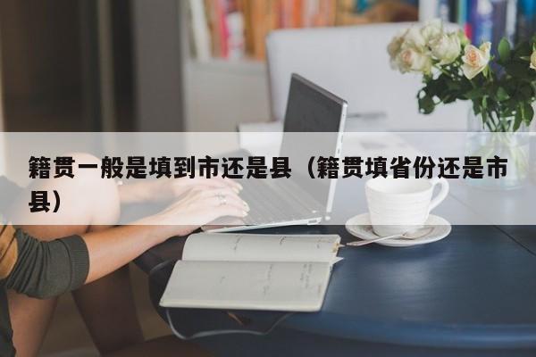 籍贯一yi般是填到市还是县（籍贯guan填省份还是市县）-悠嘻xi资讯网