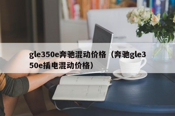 gle350e奔驰混动价格（奔驰gle350e插电混动价格）-第1张图片-昕阳网