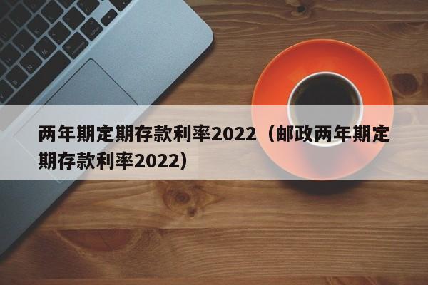 两年期定期存款利率2022（邮政两年期定期存款利率2022）-第1张图片-昕阳网