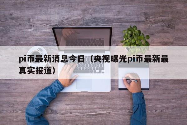 pi币最新消息今日（央视曝光pi币最新最真实报道）-第1张图片-昕阳网