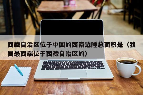 西藏自治区位于中国的西南边陲总面积是（我国最西端位于西藏自治区的）-第1张图片-昕阳网