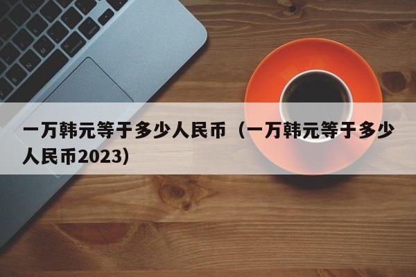 一万韩元等于多少人民币（一万韩元等于多少人民币2023）-第1张图片-昕阳网