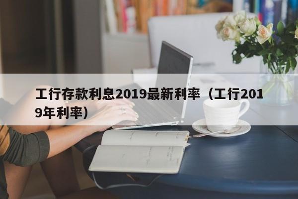 工行存款利息2019最新利率（工行2019年利率）-第1张图片-昕阳网