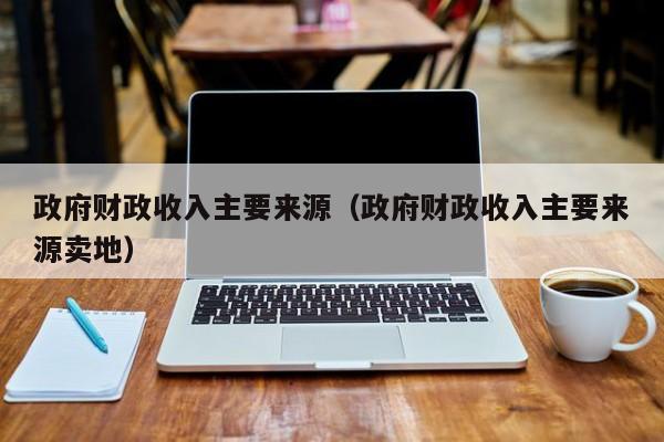 政府财政收入主要来源（政府财政收入主要来源卖地）-第1张图片-昕阳网