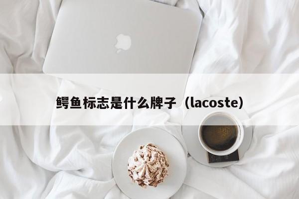 鳄鱼标志是什么牌子（lacoste）-第1张图片-昕阳网