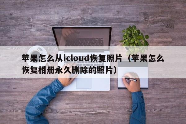 苹果怎么从icloud恢复fu照片_苹果怎么恢复相册永久删除的照片