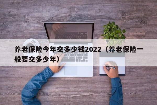 养老保险今年交多少钱2022（养老保险一般要交多少年）-第1张图片-昕阳网