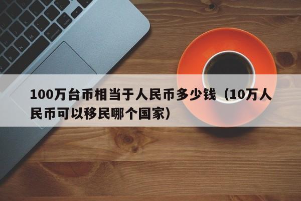 100万台币相当于人民币多少钱（10万人民币可以移民哪个国家）-第1张图片-昕阳网