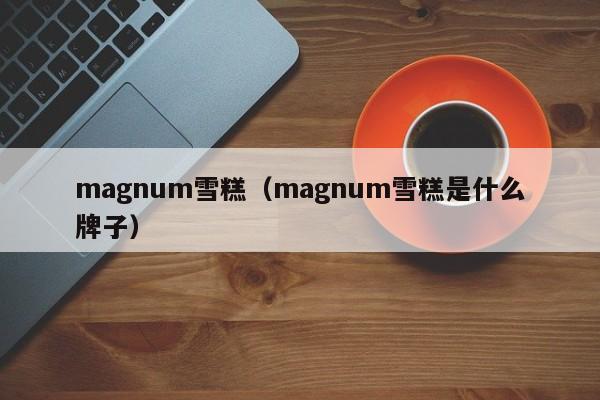 magnum雪糕（magnum雪糕是什么牌子）-第1张图片-昕阳网