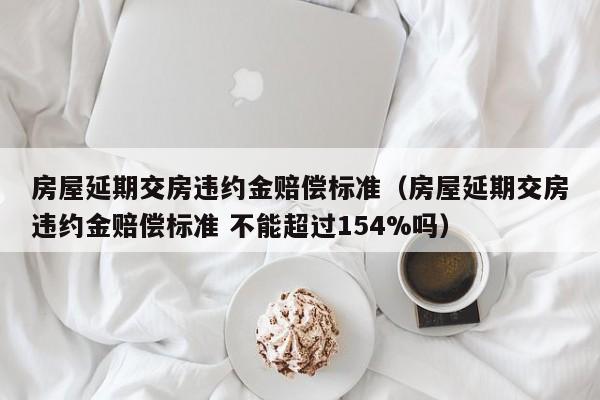 房屋延期交房违约金赔偿标准（房屋延期交房违约金赔偿标准 不能超过154%吗）-第1张图片-昕阳网