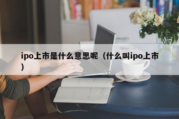 ipo上市是什么意思呢（什么叫ipo上市）-第1张图片-昕阳网