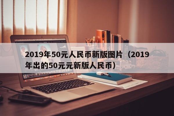 2019年50元人民币新版图片（2019年出的50元元新版人民币）-第1张图片-昕阳网