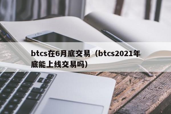 btcs在6月底交易（btcs2021年底能上线交易吗）-第1张图片-昕阳网