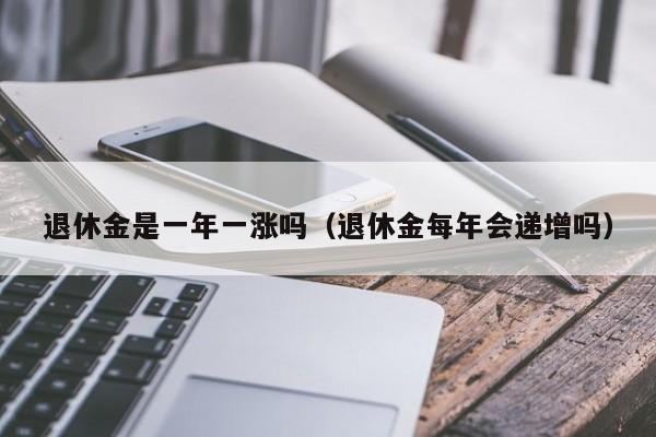 退休金是一年一涨吗（退休金每年会递增吗）-第1张图片-昕阳网