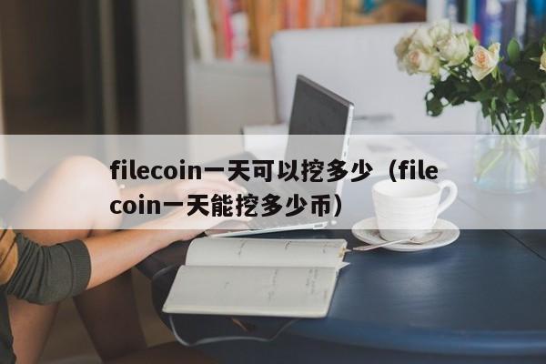filecoin一天可以挖(wa)多少（filecoin一天能挖多少币）