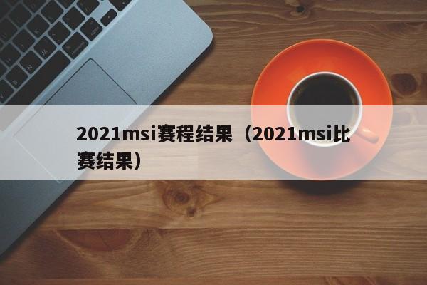 2021msi赛程结果（2021msi比赛结果）-第1张图片-昕阳网