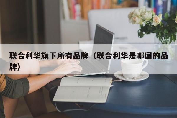 联合利华旗下xia所有品牌，联合利华是哪国的品牌