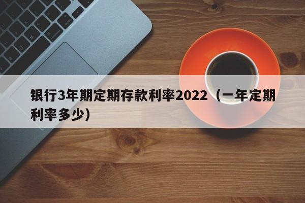 银行3年期定期存款利率2022（一年定期利率多少）-第1张图片-昕阳网