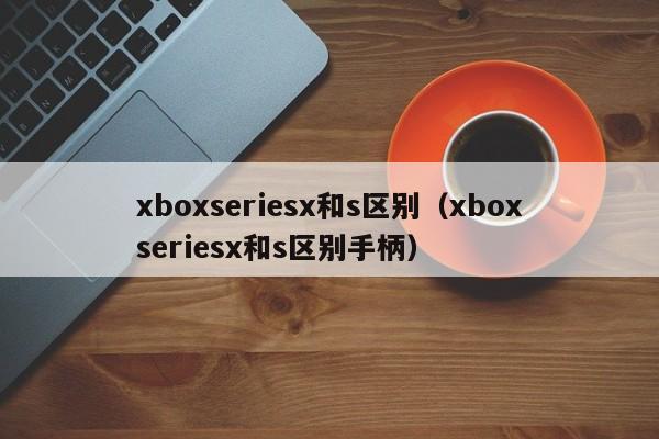 xboxseriesx和s区别（xboxseriesx和s区别手柄）-第1张图片-昕阳网