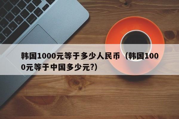 韩国1000元等于多少人民币（韩国1000元等于中国多少元?）-第1张图片-昕阳网