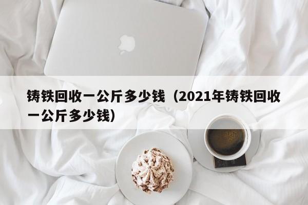 铸铁回收一公斤多少钱（2021年铸铁回收一公斤多少钱）-第1张图片-昕阳网