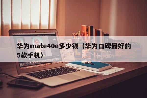 华为mate40e多少钱（华为口碑最好的5款手机）-第1张图片-昕阳网