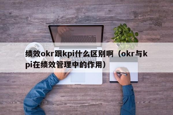 绩效okr跟kpi什么区别啊（okr与kpi在绩效管理中的作用）-第1张图片-昕阳网