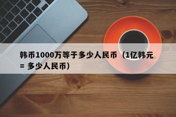 韩币1000万等于多少人民币（1亿韩元 = 多少人民币）-第1张图片-昕阳网