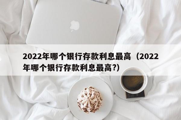 2022年哪个银行存款利息最高（2022年哪个银行存款利息最高?）-第1张图片-昕阳网