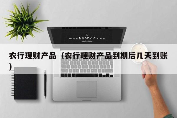 农行理财产品（农行理财产品到期后几天到账）-第1张图片-昕阳网