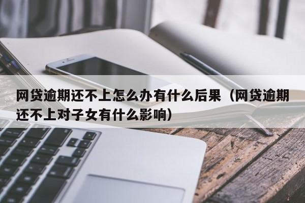 网贷逾期还不上怎么办有什么后果:网贷逾期还不上对子女有什么影响