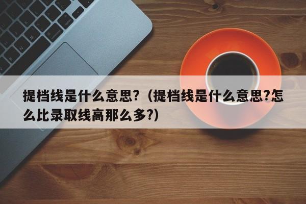 提档线是什么意思?（提档线是什么意思?怎么比录取线高那么多?）-第1张图片-昕阳网