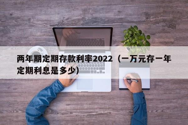 两年期定期存款利率2022（一万元存一年定期利息是多少）-第1张图片-昕阳网