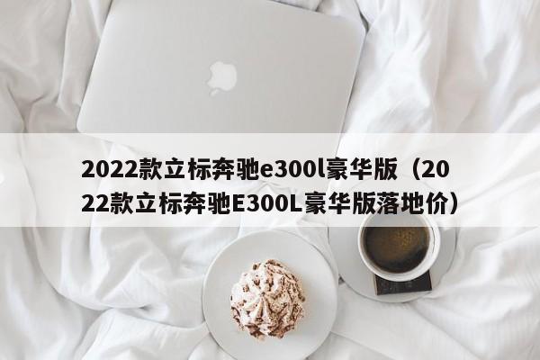 2022款立标奔驰e300l豪华版（2022款立标奔驰E300L豪华版落地价）-第1张图片-昕阳网