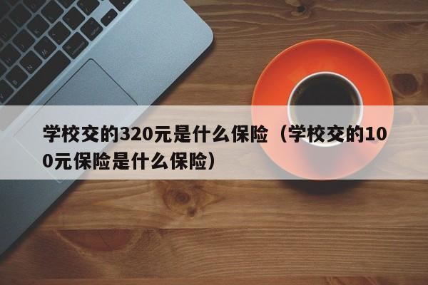 学校交的320元是什么保险（学校交的100元保险是什么保险）-第1张图片-昕阳网