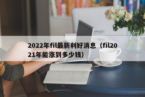 2022年fil最新利好消息（fil2021年能涨到多少钱）-第1张图片-昕阳网