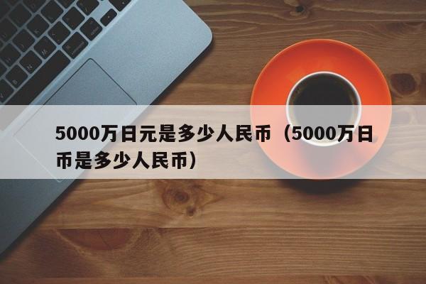 5000万日元是多少人民币（5000万日币是多少人民币）-第1张图片-昕阳网