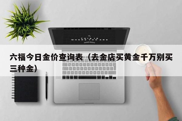 六福今日金价查询表（去金店买黄金千万别买三种金）-第1张图片-昕阳网