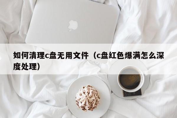 如何清理c盘无用yong文件（c盘红色爆满怎么深度处理）