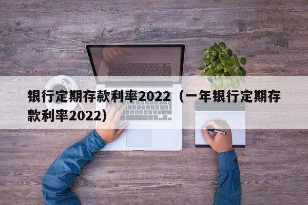 银行定期存款利率2022（一年银行定期存款利率2022）-第1张图片-昕阳网